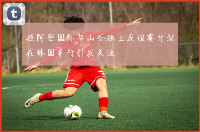 迈阿密国际与山谷独立友谊赛计划在韩国举行引发关注