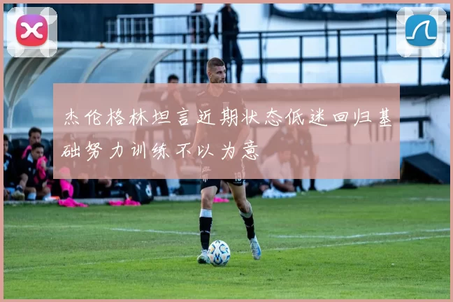 杰伦格林坦言近期状态低迷回归基础努力训练不以为意