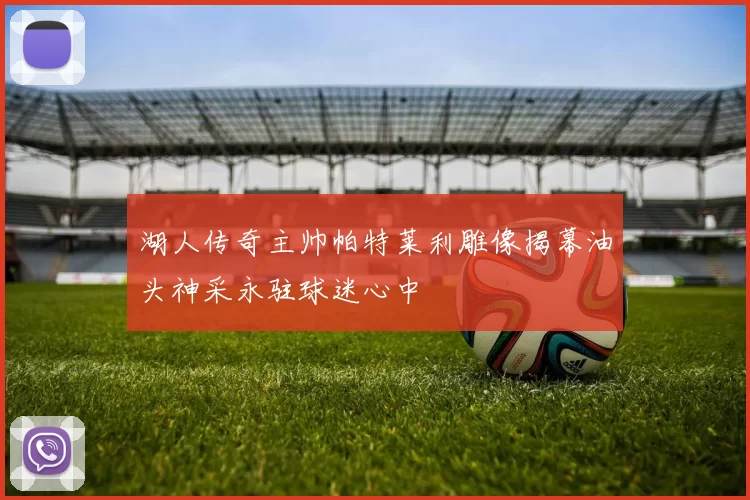 湖人传奇主帅帕特莱利雕像揭幕油头神采永驻球迷心中