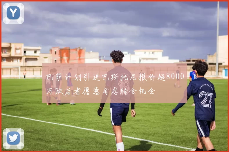 巴萨计划引进巴斯托尼报价超8000万欧后者愿意考虑转会机会
