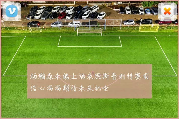 杨瀚森未能上场表现斯普利特赛前信心满满期待未来机会