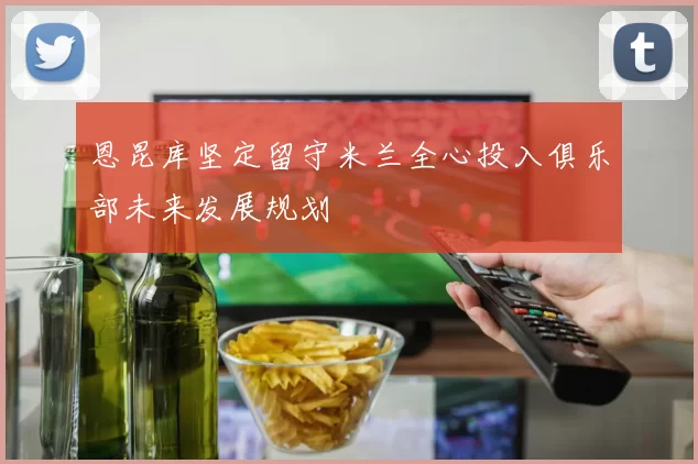 恩昆库坚定留守米兰全心投入俱乐部未来发展规划