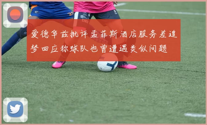 爱德华兹批评孟菲斯酒店服务差追梦回应称球队也曾遭遇类似问题