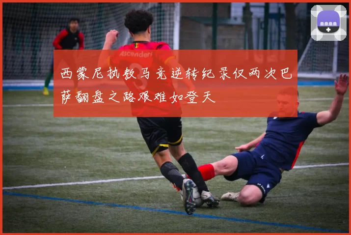 西蒙尼执教马竞逆转纪录仅两次巴萨翻盘之路艰难如登天