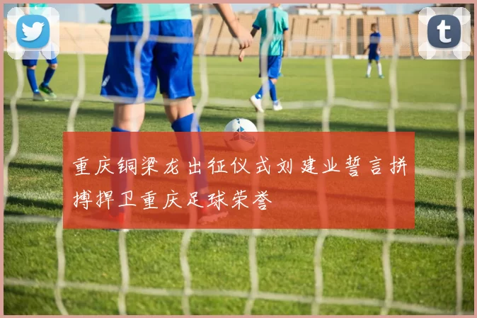 重庆铜梁龙出征仪式刘建业誓言拼搏捍卫重庆足球荣誉