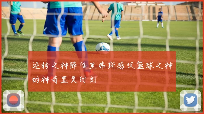 逆转之神降临里弗斯感叹篮球之神的神奇显灵时刻