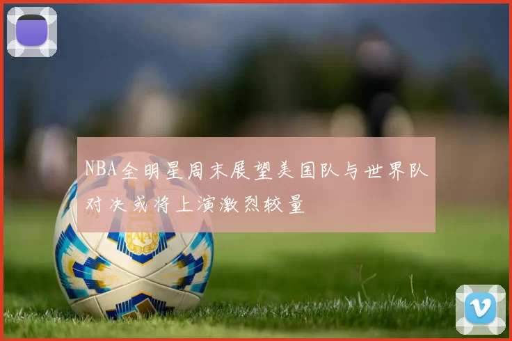 NBA全明星周末展望美国队与世界队对决或将上演激烈较量