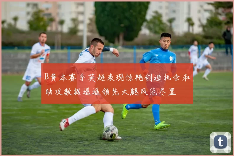 B费本赛季英超表现惊艳创造机会和助攻数据遥遥领先大腿风范尽显