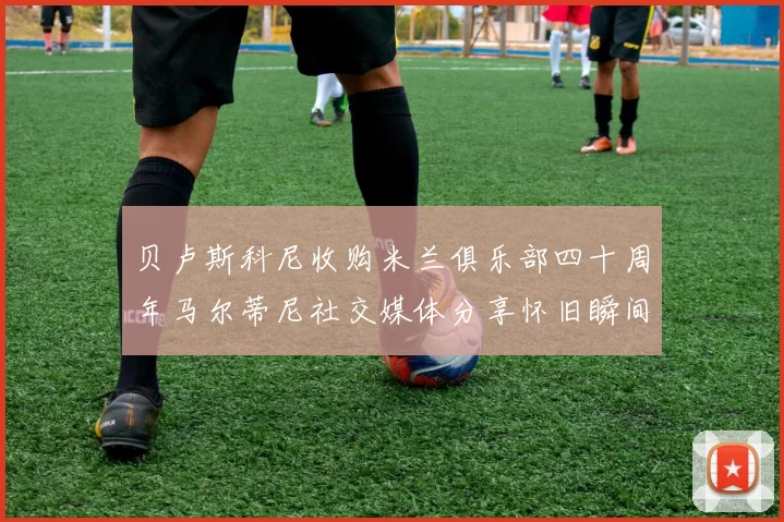 贝卢斯科尼收购米兰俱乐部四十周年马尔蒂尼社交媒体分享怀旧瞬间