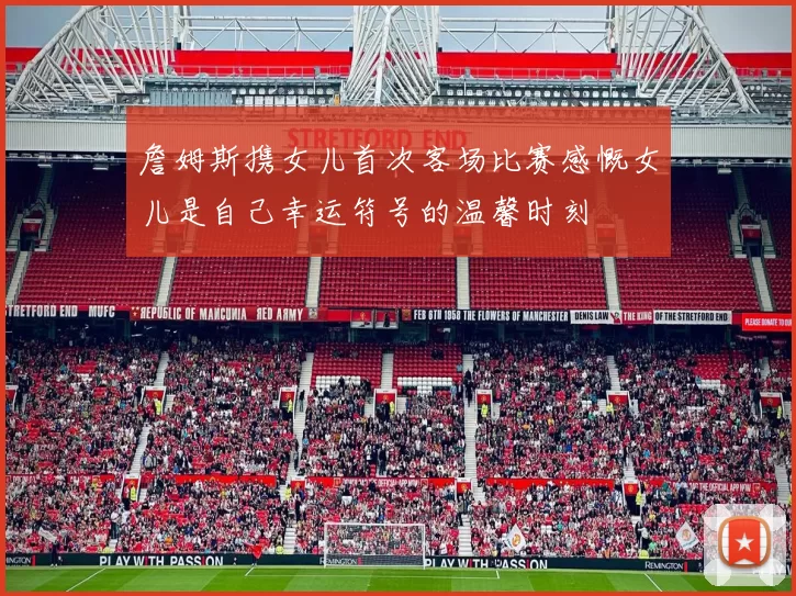 詹姆斯携女儿首次客场比赛感慨女儿是自己幸运符号的温馨时刻