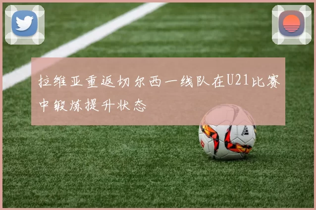 拉维亚重返切尔西一线队在U21比赛中锻炼提升状态