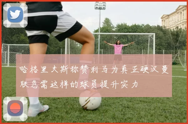 哈格里夫斯称赞利马为真正硬汉曼联急需这样的球员提升实力
